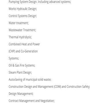 	Pumping System Design. Including advanced systems; 	Works Hydraulic Design; 	Control Systems Design; 	Water treatment; 	Wastewater Treatment; 	Thermal Hydrolysis; 	Combined Heat and Power 	(CHP) and Co-Generation 	Systems; 	Oil & Gas Fire Systems; 	Steam Plant Design; 	Autoclaving of municipal solid waste; 	Construction Design and Management (CDM) and Construction Safety; 	Design Management; 	Contract Management and Negotiation;